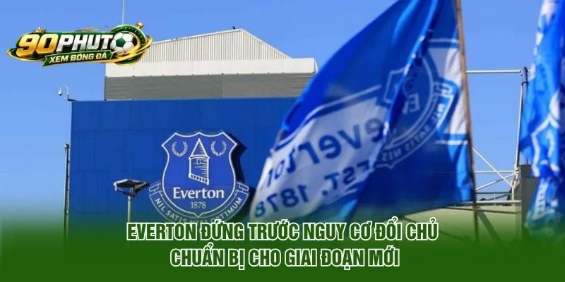 Everton đứng trước nguy cơ đổi chủ chuẩn bị cho giai đoạn mới