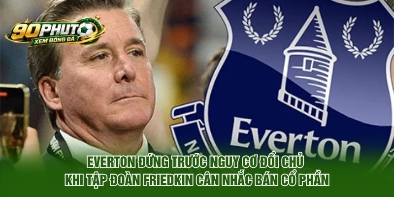 Everton đứng trước nguy cơ đổi chủ khi tập đoàn Friedkin cân nhắc bán cổ phần