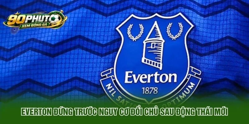 Everton Đứng Trước Nguy Cơ Đổi Chủ Sau Động Thái Mới