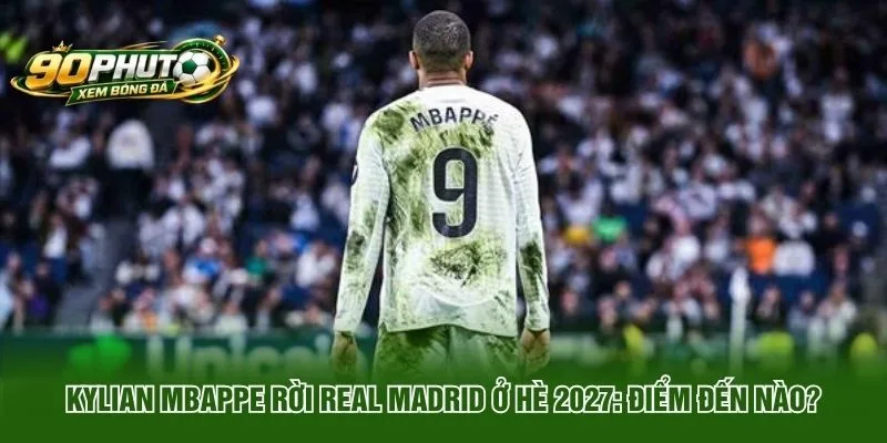 Kylian Mbappe Rời Real Madrid Ở Hè 2027 Điểm Đến Nào