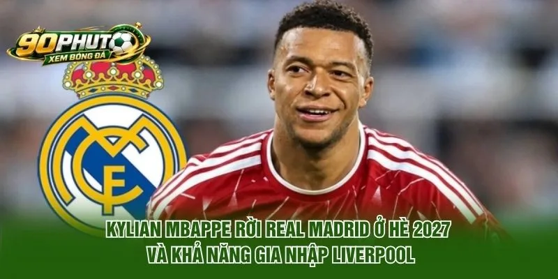 Kylian Mbappe rời Real Madrid ở Hè 2027 và khả năng gia nhập Liverpool