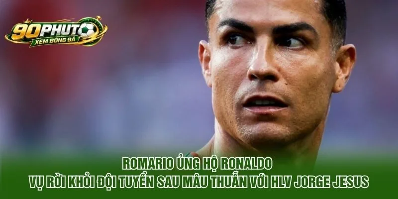 Romario ủng hộ Ronaldo vụ rời khỏi đội tuyển sau mâu thuẫn với HLV Jorge Jesus