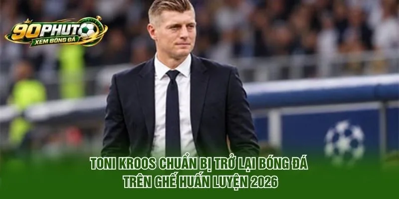 Toni Kroos Chuẩn Bị Trở Lại Bóng Đá Trên Ghế Huấn Luyện 2026